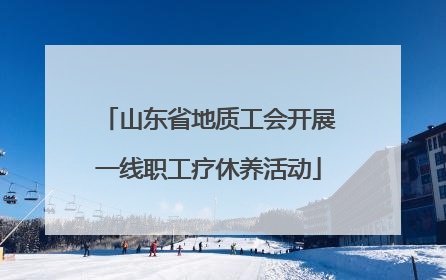 山东省地质工会开展一线职工疗休养活动