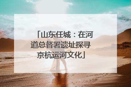 山东任城：在河道总督署遗址探寻京杭运河文化