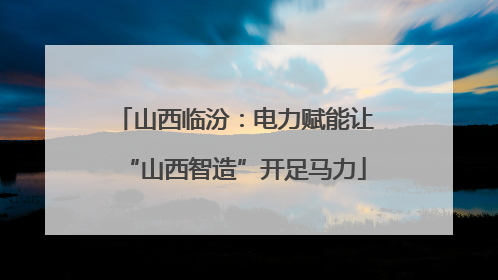 山西临汾：电力赋能让“山西智造”开足马力