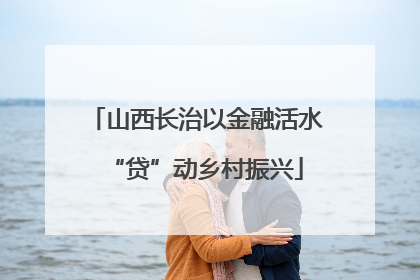山西长治以金融活水“贷”动乡村振兴