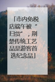市内免税店端午被“扫货”，荆楚传统工艺品是游客首选纪念品