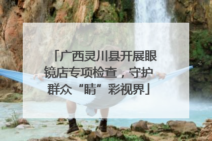 广西灵川县开展眼镜店专项检查，守护群众“睛”彩视界