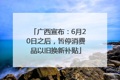 广西宣布：6月20日之后，暂停消费品以旧换新补贴