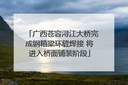 广西苍容浔江大桥完成钢箱梁环缝焊接 将进入桥面铺装阶段