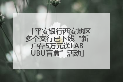 平安银行西安地区多个支行已下线“新户存5万元送LABUBU盲盒”活动