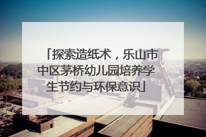 探索造纸术，乐山市中区茅桥幼儿园培养学生节约与环保意识