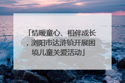 情暖童心、相伴成长，浏阳市达浒镇开展困境儿童关爱活动