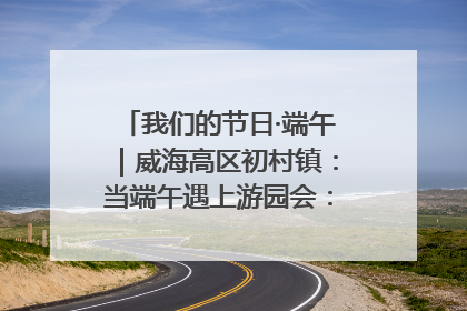 我们的节日·端午｜威海高区初村镇：当端午遇上游园会：来一场“粽”享欢乐的趣味冒险！