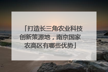 打造长三角农业科技创新策源地，南京国家农高区有哪些优势