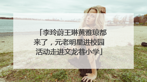 李玲蔚王琳黄雅琼都来了，元老明星进校园活动走进文龙巷小学