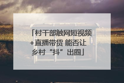 村干部触网短视频+直播带货 能否让乡村“抖”出圈