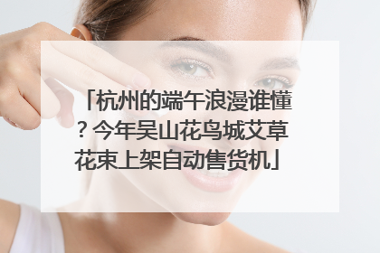 杭州的端午浪漫谁懂？今年吴山花鸟城艾草花束上架自动售货机