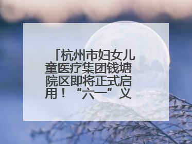 杭州市妇女儿童医疗集团钱塘院区即将正式启用！“六一”义诊活动来啦