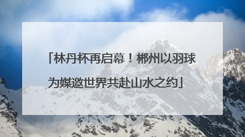 林丹杯再启幕！郴州以羽球为媒邀世界共赴山水之约