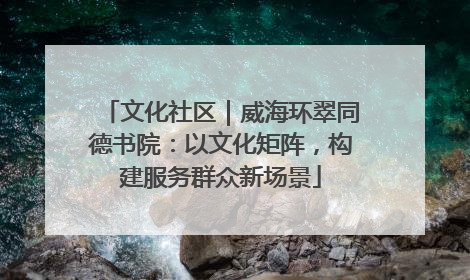 文化社区｜威海环翠同德书院：以文化矩阵，构建服务群众新场景