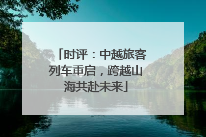 时评：中越旅客列车重启，跨越山海共赴未来
