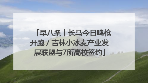 早八条丨长马今日鸣枪开跑／吉林小冰麦产业发展联盟与7所高校签约