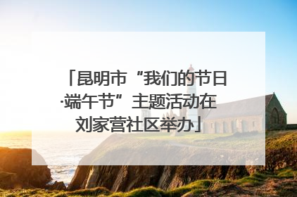 昆明市“我们的节日·端午节”主题活动在刘家营社区举办
