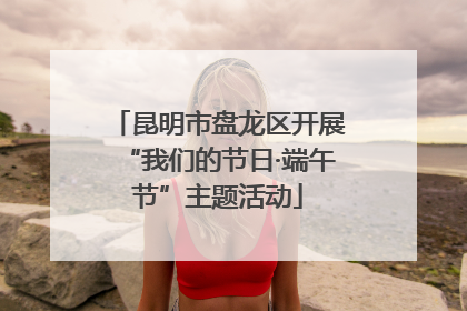 昆明市盘龙区开展“我们的节日·端午节”主题活动