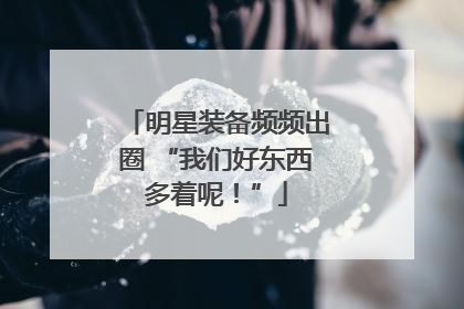 明星装备频频出圈 “我们好东西多着呢！”