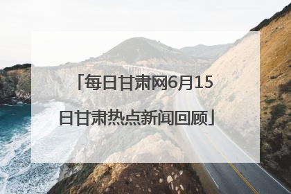 每日甘肃网6月15日甘肃热点新闻回顾
