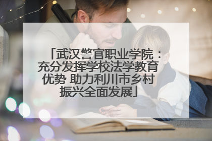 武汉警官职业学院：充分发挥学校法学教育优势 助力利川市乡村振兴全面发展