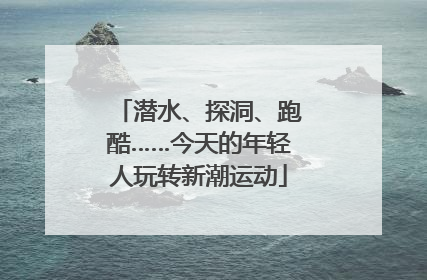 潜水、探洞、跑酷……今天的年轻人玩转新潮运动