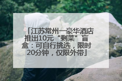 江苏常州一豪华酒店推出10元“剩菜”盲盒：可自行挑选，限时20分钟，仅限外带