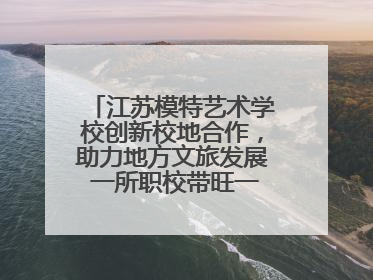江苏模特艺术学校创新校地合作，助力地方文旅发展 一所职校带旺一个街区