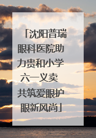 沈阳普瑞眼科医院助力贵和小学六一义卖 共筑爱眼护眼新风尚