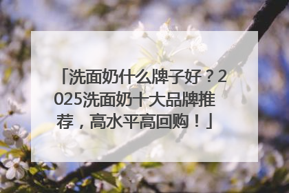 洗面奶什么牌子好？2025洗面奶十大品牌推荐，高水平高回购！