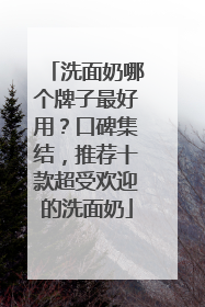 洗面奶哪个牌子最好用？口碑集结，推荐十款超受欢迎的洗面奶