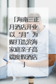 海南三正月酒店开业以“月”为媒打造滨海家庭亲子高端度假酒店
