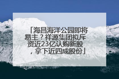 海昌海洋公园即将易主？祥源集团拟斥资近23亿认购新股，拿下近四成股份