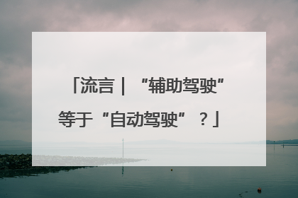 流言｜“辅助驾驶”等于“自动驾驶”？