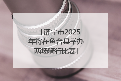 济宁市2025年将在鱼台县举办两场骑行比赛