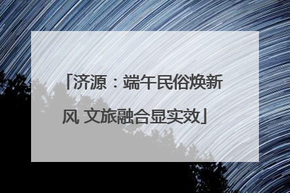 济源：端午民俗焕新风 文旅融合显实效