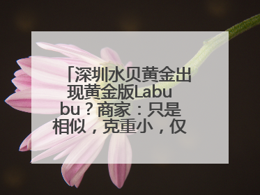 深圳水贝黄金出现黄金版Labubu？商家：只是相似，克重小，仅需几百元