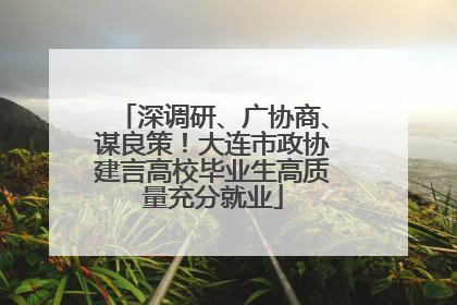 深调研、广协商、谋良策！大连市政协建言高校毕业生高质量充分就业