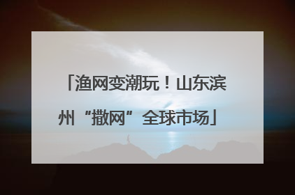渔网变潮玩！山东滨州“撒网”全球市场