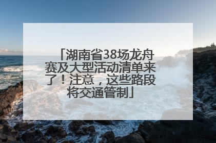 湖南省38场龙舟赛及大型活动清单来了！注意，这些路段将交通管制