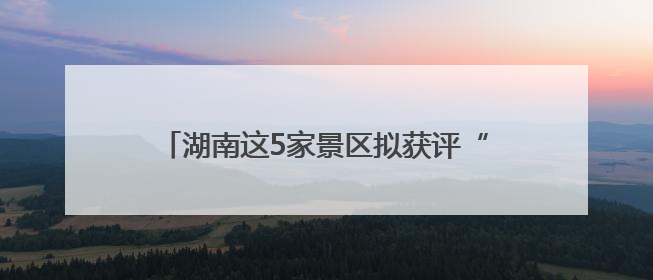 湖南这5家景区拟获评“4A”，有你的家乡吗？