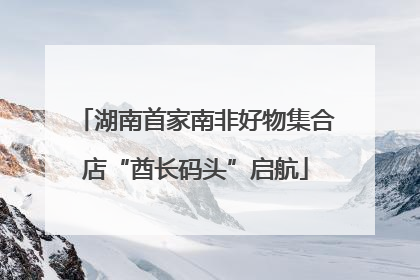 湖南首家南非好物集合店“酋长码头”启航