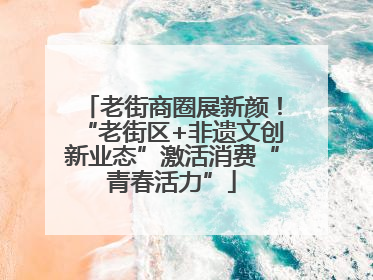老街商圈展新颜！“老街区+非遗文创新业态”激活消费“青春活力”