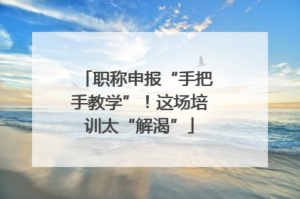 职称申报“手把手教学”！这场培训太“解渴”