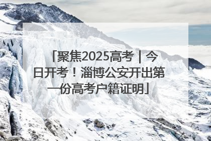 聚焦2025高考｜今日开考！淄博公安开出第一份高考户籍证明