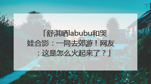舒淇晒labubu和哭娃合影：一同去郊游！网友：这是怎么火起来了？