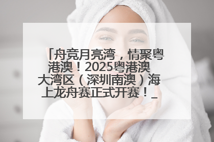舟竞月亮湾，情聚粤港澳！2025粤港澳大湾区（深圳南澳）海上龙舟赛正式开赛！_深圳新闻网