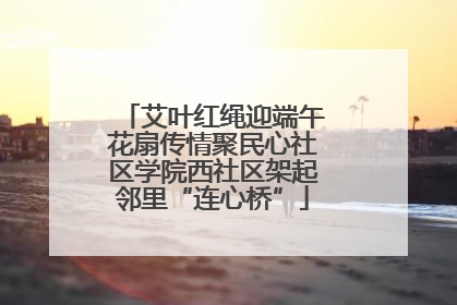 艾叶红绳迎端午花扇传情聚民心社区学院西社区架起邻里“连心桥”