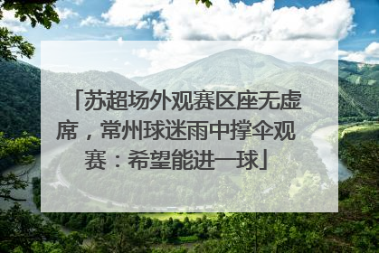 苏超场外观赛区座无虚席，常州球迷雨中撑伞观赛：希望能进一球
